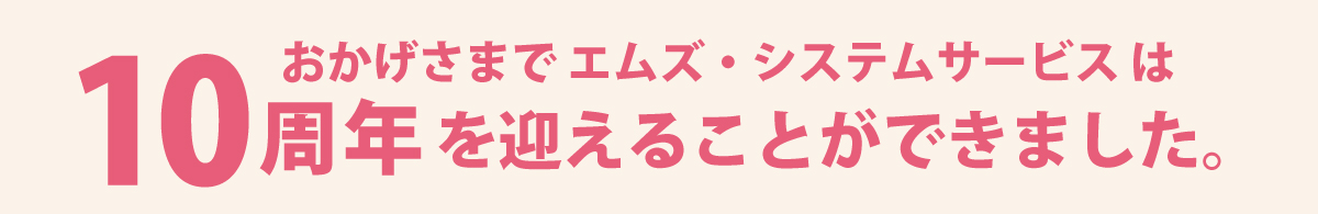おかげさまでエムズ・システムサービスは10周年を迎えることができました おかげさまでエムズ・システムサービスは10周年を迎えることができました